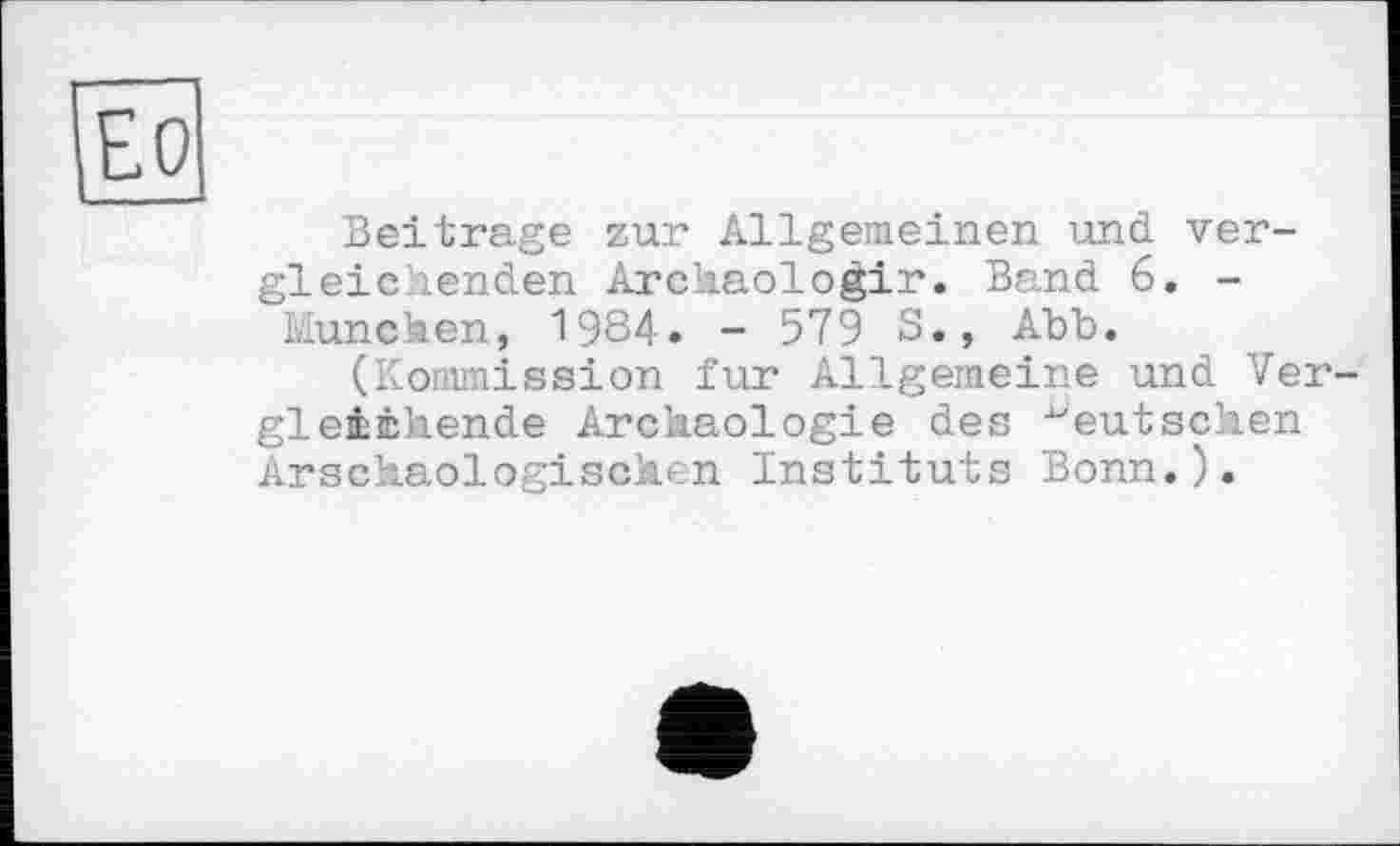 ﻿Ео
Beitrage zur Allgemeinen und vergleichenden Archaologir. Band 6. -München, 1984. - 579 S., Abb.
(Kommission fur Allgemeine und Vergleichende Archäologie des "eutsehen Arschaologischen Instituts Bonn.).